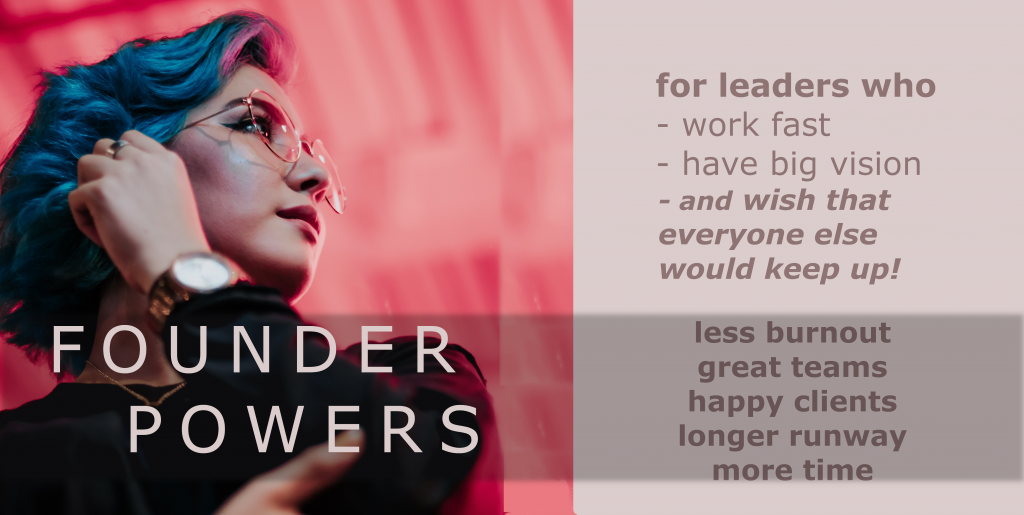 Founder Powers: for leaders who work fast, have big vision, and wish everyone else would keep up!  Less burnout, great teams, happy clients, longer runway, MORE TIME.